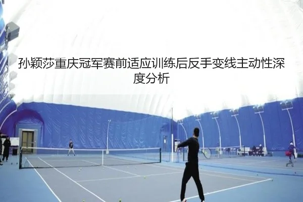 孙颖莎重庆冠军赛前适应训练后反手变线主动性深度分析